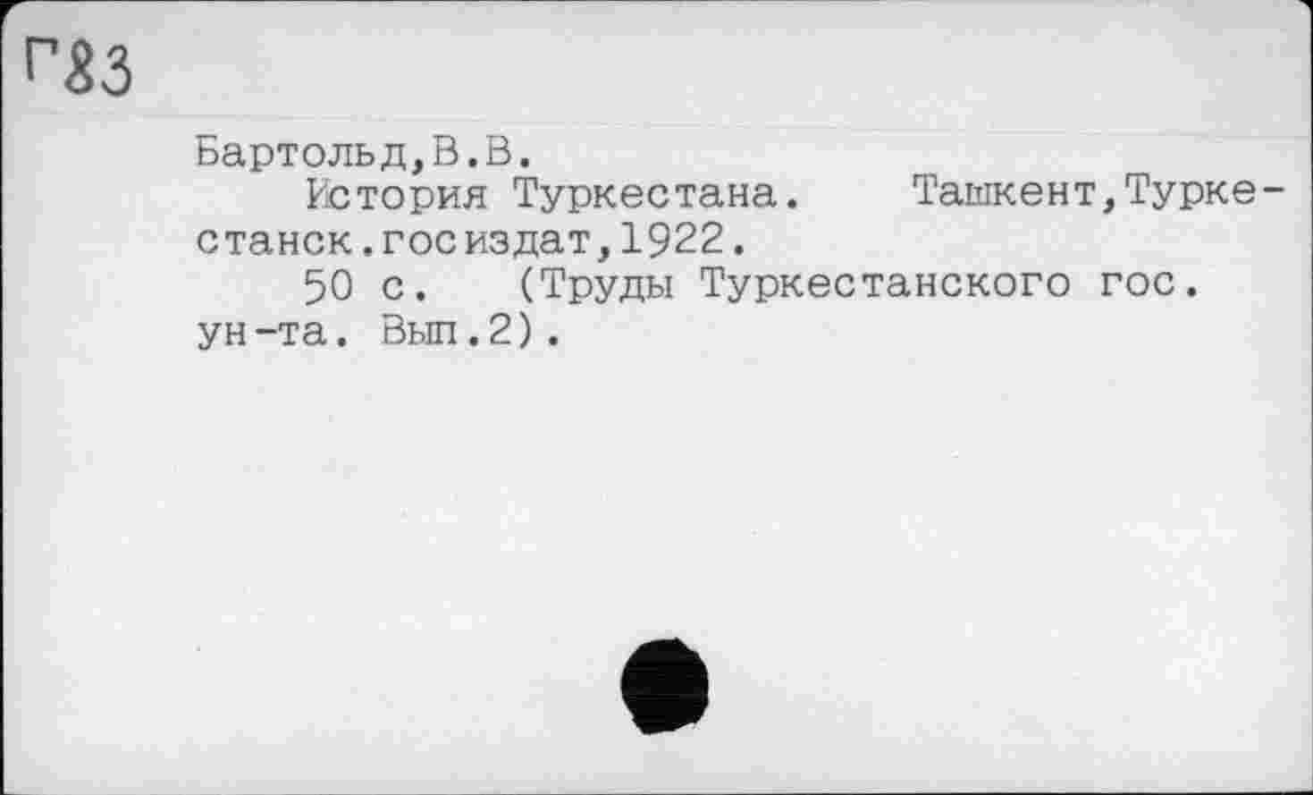 ﻿г$з
Бартольд,В.В.
История Туркестана. Ташкент,Туркестана .Госиздат,1922.
50 с. (Труды Туркестанского гос.
ун-та. Выл.2).